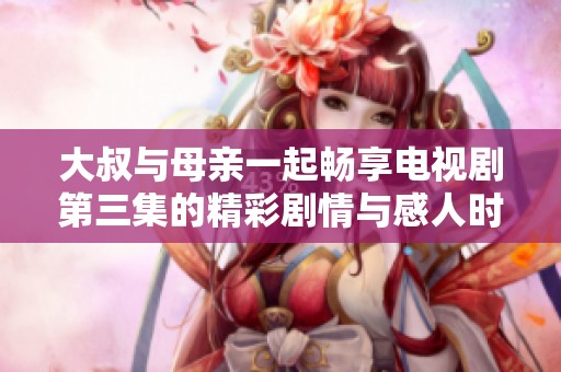 大叔与母亲一起畅享电视剧第三集的精彩剧情与感人时刻