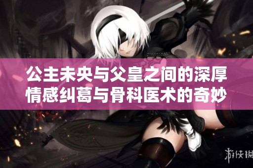 公主未央与父皇之间的深厚情感纠葛与骨科医术的奇妙结合