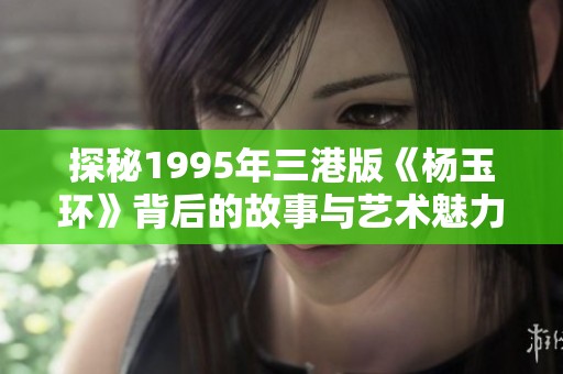 探秘1995年三港版《杨玉环》背后的故事与艺术魅力