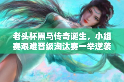 老头杯黑马传奇诞生，小组赛艰难晋级淘汰赛一举逆袭