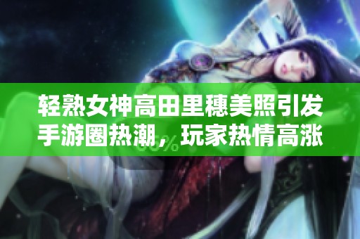 轻熟女神高田里穗美照引发手游圈热潮，玩家热情高涨
