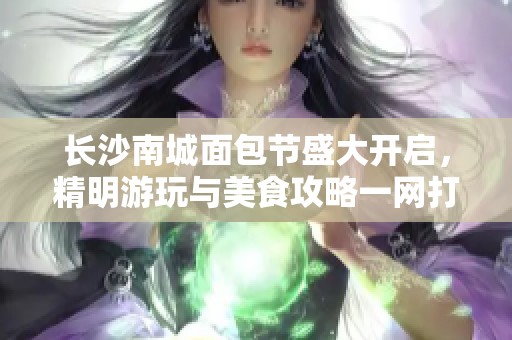 长沙南城面包节盛大开启，精明游玩与美食攻略一网打尽