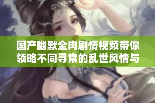国产幽默全肉剧情视频带你领略不同寻常的乱世风情与热闹场景