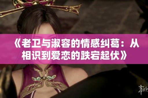 《老卫与淑容的情感纠葛：从相识到爱恋的跌宕起伏》
