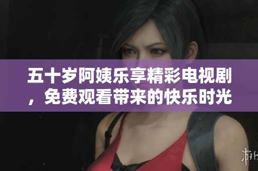 五十岁阿姨乐享精彩电视剧，免费观看带来的快乐时光