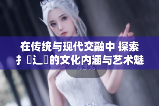 在传统与现代交融中 探索扌喿辶畐的文化内涵与艺术魅力