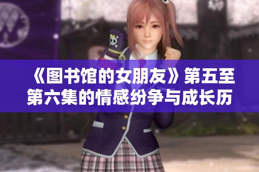 《图书馆的女朋友》第五至第六集的情感纷争与成长历程全解析