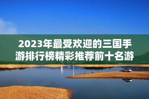 2023年最受欢迎的三国手游排行榜精彩推荐前十名游戏