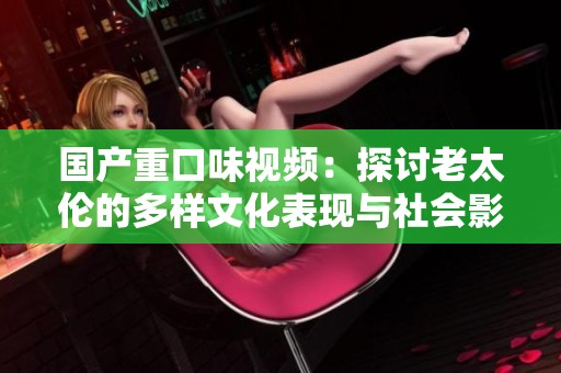 国产重口味视频：探讨老太伦的多样文化表现与社会影响分析