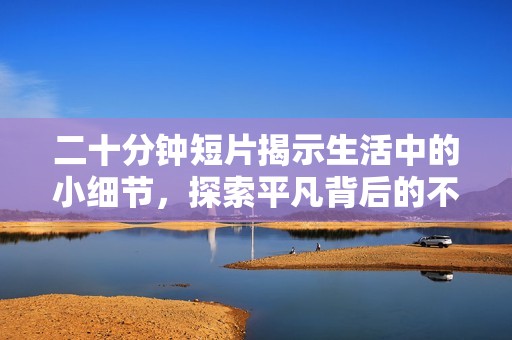 二十分钟短片揭示生活中的小细节，探索平凡背后的不平凡故事