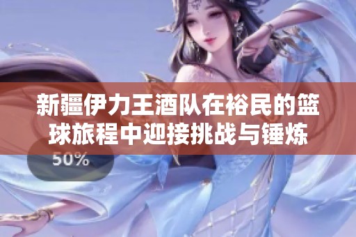 新疆伊力王酒队在裕民的篮球旅程中迎接挑战与锤炼