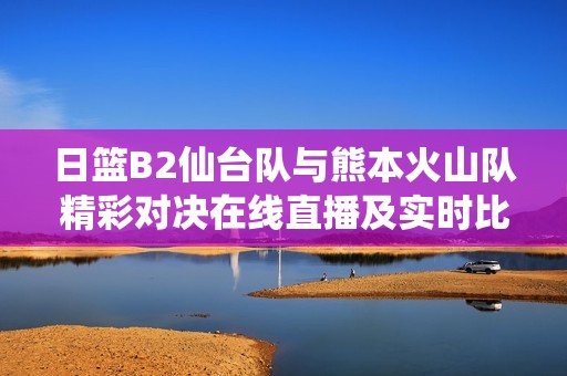 日篮B2仙台队与熊本火山队精彩对决在线直播及实时比分更新