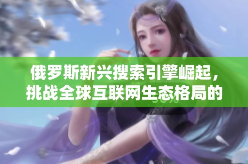 俄罗斯新兴搜索引擎崛起，挑战全球互联网生态格局的趋势分析