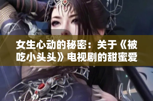 女生心动的秘密：关于《被吃小头头》电视剧的甜蜜爱情故事