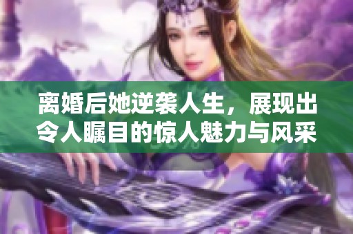 离婚后她逆袭人生，展现出令人瞩目的惊人魅力与风采