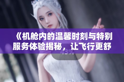 《机舱内的温馨时刻与特别服务体验揭秘，让飞行更舒适惬意》