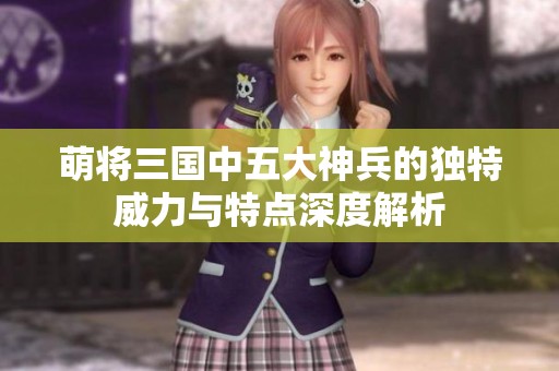 萌将三国中五大神兵的独特威力与特点深度解析