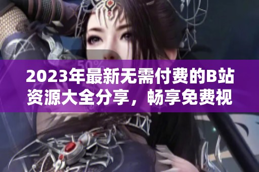 2023年最新无需付费的B站资源大全分享，畅享免费视频内容
