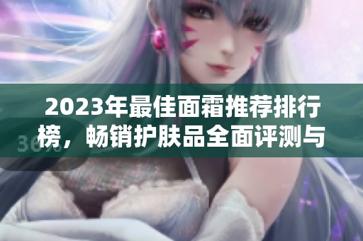 2023年最佳面霜推荐排行榜，畅销护肤品全面评测与使用秘籍分享