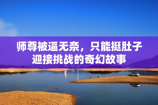 师尊被逼无奈，只能挺肚子迎接挑战的奇幻故事