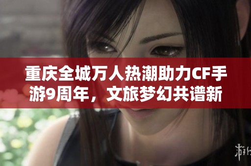 重庆全城万人热潮助力CF手游9周年，文旅梦幻共谱新篇章