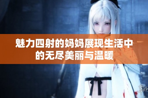 魅力四射的妈妈展现生活中的无尽美丽与温暖