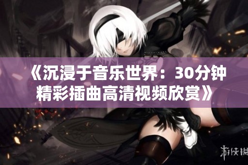 《沉浸于音乐世界：30分钟精彩插曲高清视频欣赏》