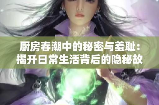 厨房春潮中的秘密与羞耻：揭开日常生活背后的隐秘故事