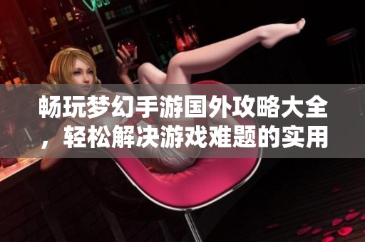 畅玩梦幻手游国外攻略大全，轻松解决游戏难题的实用指南