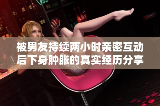 被男友持续两小时亲密互动后下身肿胀的真实经历分享