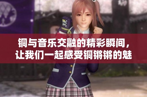 铜与音乐交融的精彩瞬间，让我们一起感受铜锵锵的魅力与力量