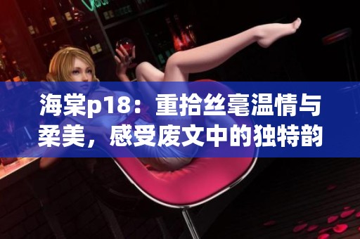 海棠p18：重拾丝毫温情与柔美，感受废文中的独特韵味与内涵