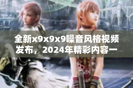 全新x9x9x9噪音风格视频发布，2024年精彩内容一网打尽