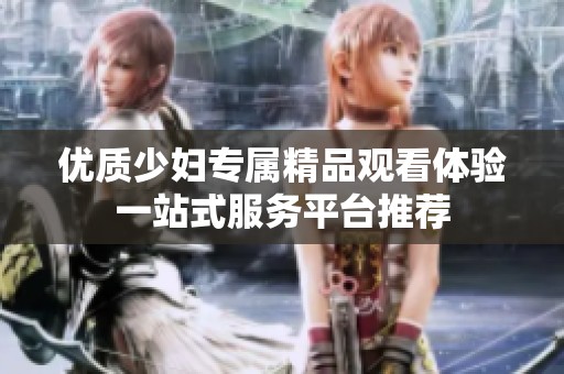 优质少妇专属精品观看体验一站式服务平台推荐