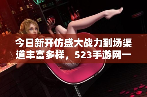 今日新开仿盛大战力到场渠道丰富多样，523手游网一一揭秘
