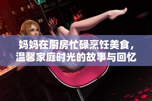 妈妈在厨房忙碌烹饪美食，温馨家庭时光的故事与回忆