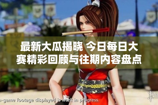 最新大瓜揭晓 今日每日大赛精彩回顾与往期内容盘点