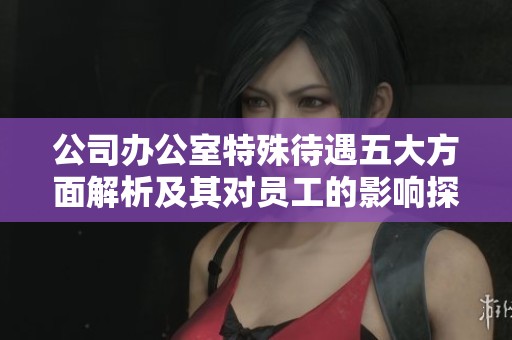 公司办公室特殊待遇五大方面解析及其对员工的影响探讨