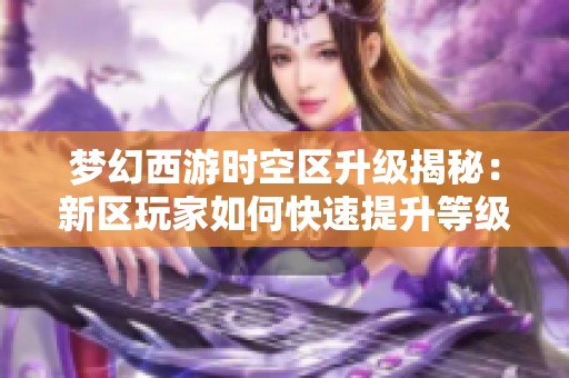 梦幻西游时空区升级揭秘：新区玩家如何快速提升等级与战斗实力