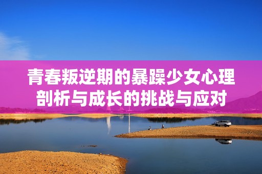 青春叛逆期的暴躁少女心理剖析与成长的挑战与应对