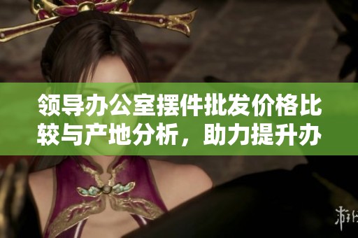 领导办公室摆件批发价格比较与产地分析，助力提升办公环境
