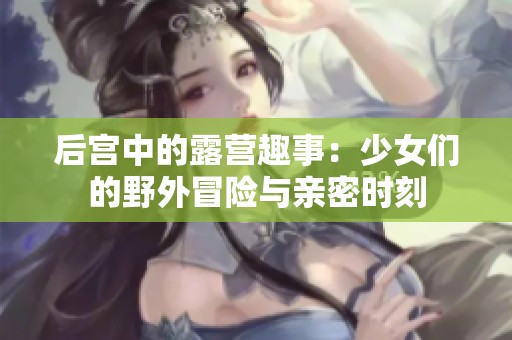 后宫中的露营趣事：少女们的野外冒险与亲密时刻