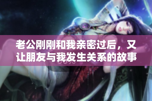 老公刚刚和我亲密过后，又让朋友与我发生关系的故事