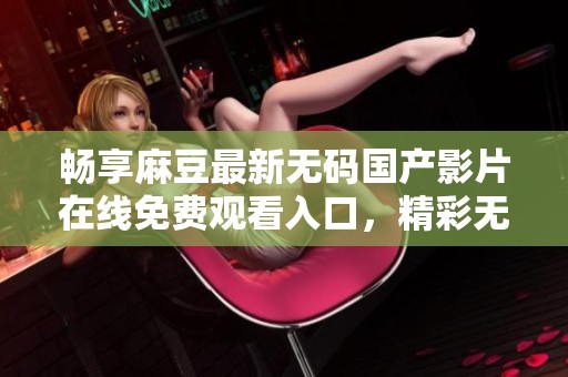 畅享麻豆最新无码国产影片在线免费观看入口，精彩无限不容错过