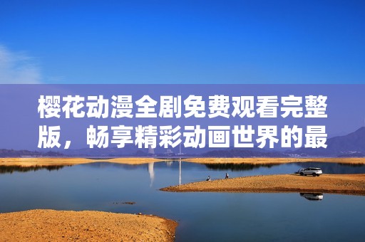 樱花动漫全剧免费观看完整版，畅享精彩动画世界的最佳选择
