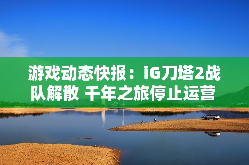游戏动态快报：iG刀塔2战队解散 千年之旅停止运营 无限暖暖迎来重大更新