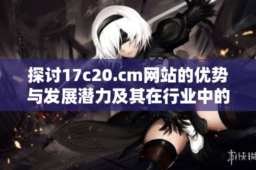 探讨17c20.cm网站的优势与发展潜力及其在行业中的影响力
