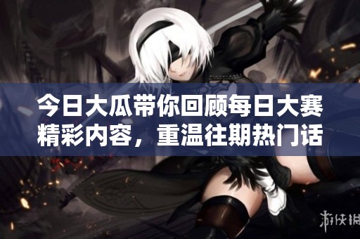 今日大瓜带你回顾每日大赛精彩内容，重温往期热门话题与精彩瞬间