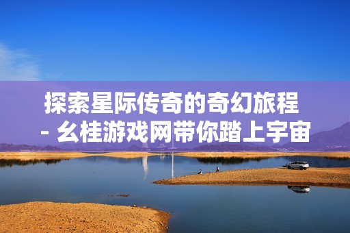 探索星际传奇的奇幻旅程 - 幺桂游戏网带你踏上宇宙冒险之旅