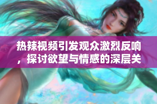 热辣视频引发观众激烈反响，探讨欲望与情感的深层关系